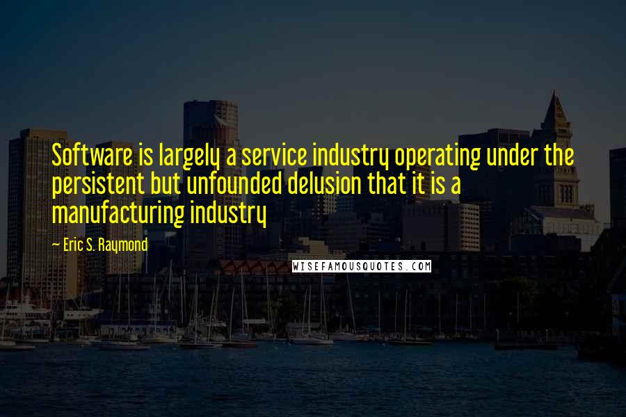 Eric S. Raymond Quotes: Software is largely a service industry operating under the persistent but unfounded delusion that it is a manufacturing industry