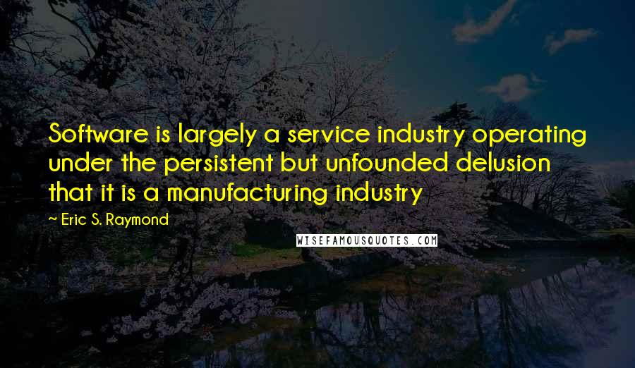 Eric S. Raymond Quotes: Software is largely a service industry operating under the persistent but unfounded delusion that it is a manufacturing industry