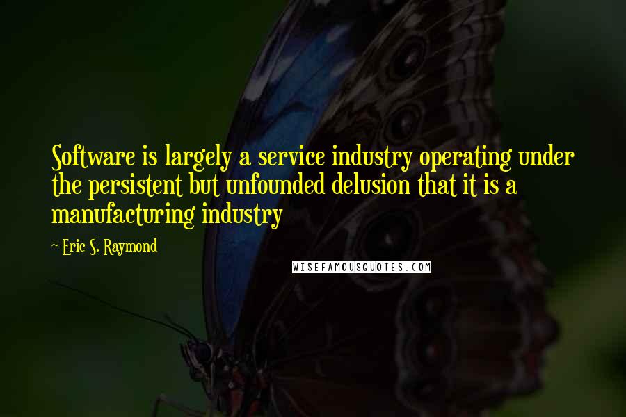 Eric S. Raymond Quotes: Software is largely a service industry operating under the persistent but unfounded delusion that it is a manufacturing industry