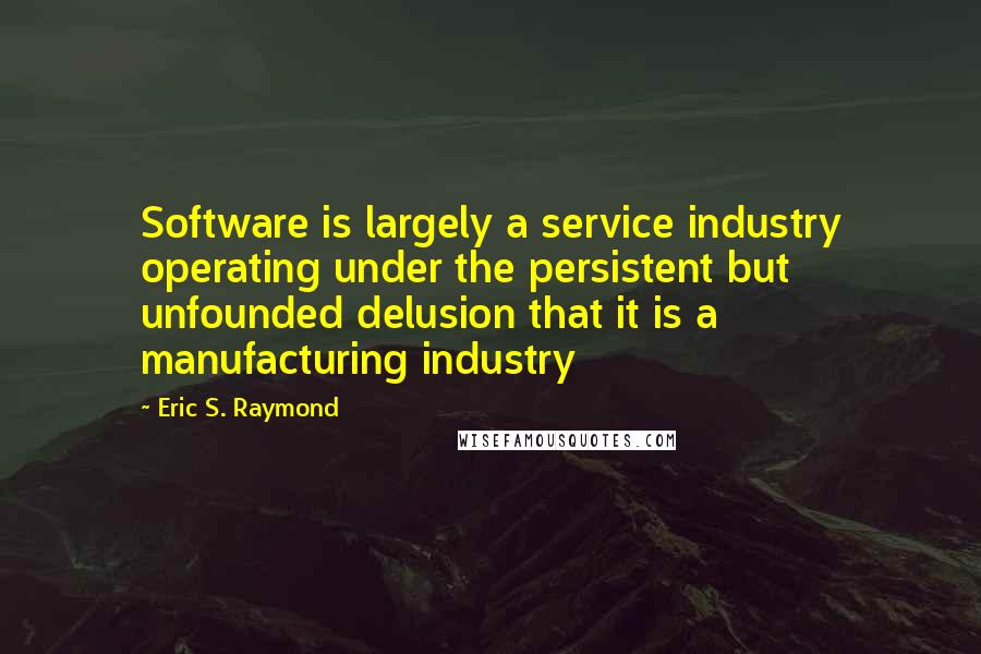 Eric S. Raymond Quotes: Software is largely a service industry operating under the persistent but unfounded delusion that it is a manufacturing industry