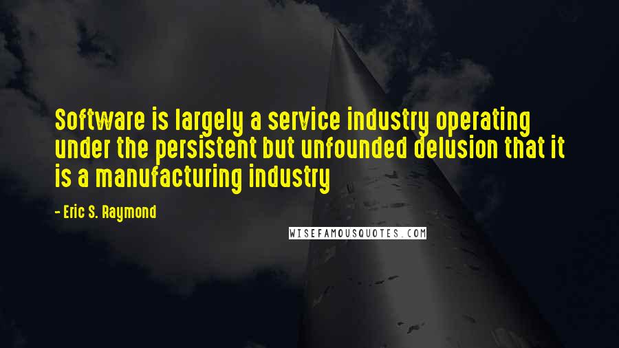 Eric S. Raymond Quotes: Software is largely a service industry operating under the persistent but unfounded delusion that it is a manufacturing industry