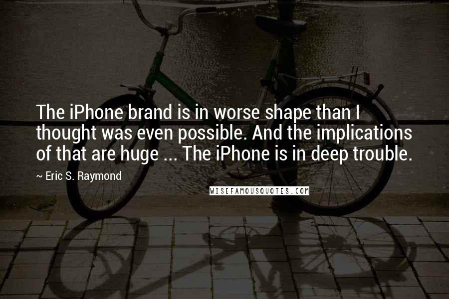 Eric S. Raymond Quotes: The iPhone brand is in worse shape than I thought was even possible. And the implications of that are huge ... The iPhone is in deep trouble.