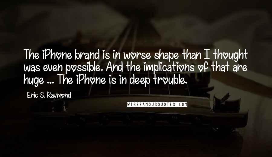 Eric S. Raymond Quotes: The iPhone brand is in worse shape than I thought was even possible. And the implications of that are huge ... The iPhone is in deep trouble.