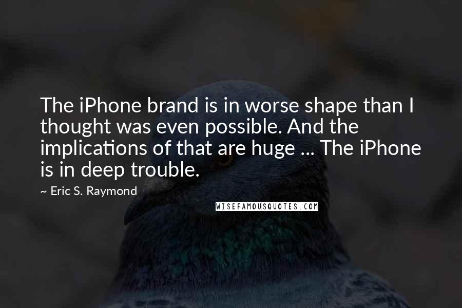 Eric S. Raymond Quotes: The iPhone brand is in worse shape than I thought was even possible. And the implications of that are huge ... The iPhone is in deep trouble.
