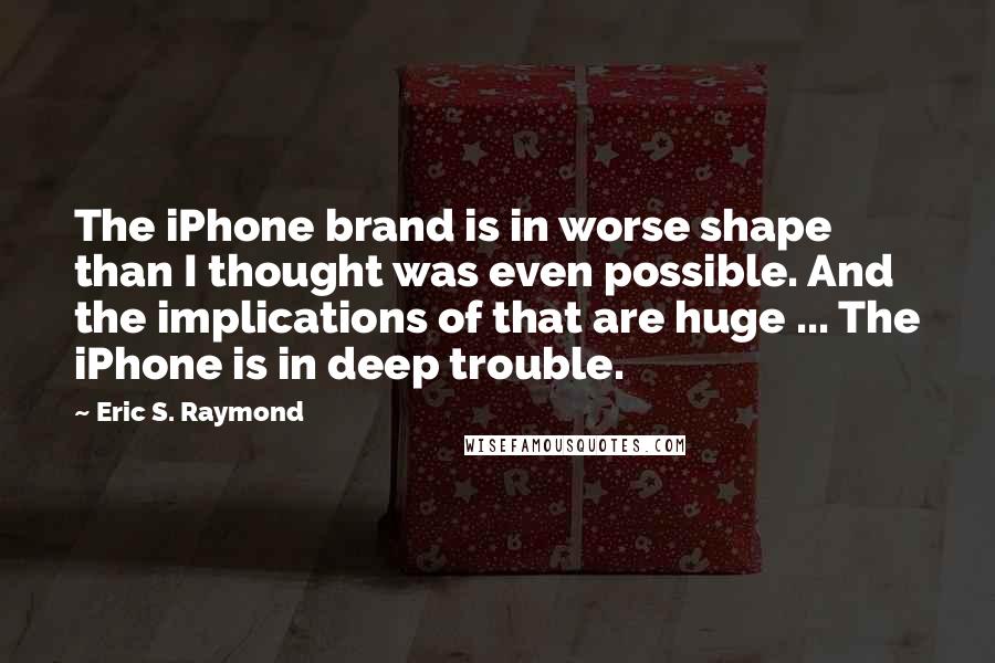 Eric S. Raymond Quotes: The iPhone brand is in worse shape than I thought was even possible. And the implications of that are huge ... The iPhone is in deep trouble.