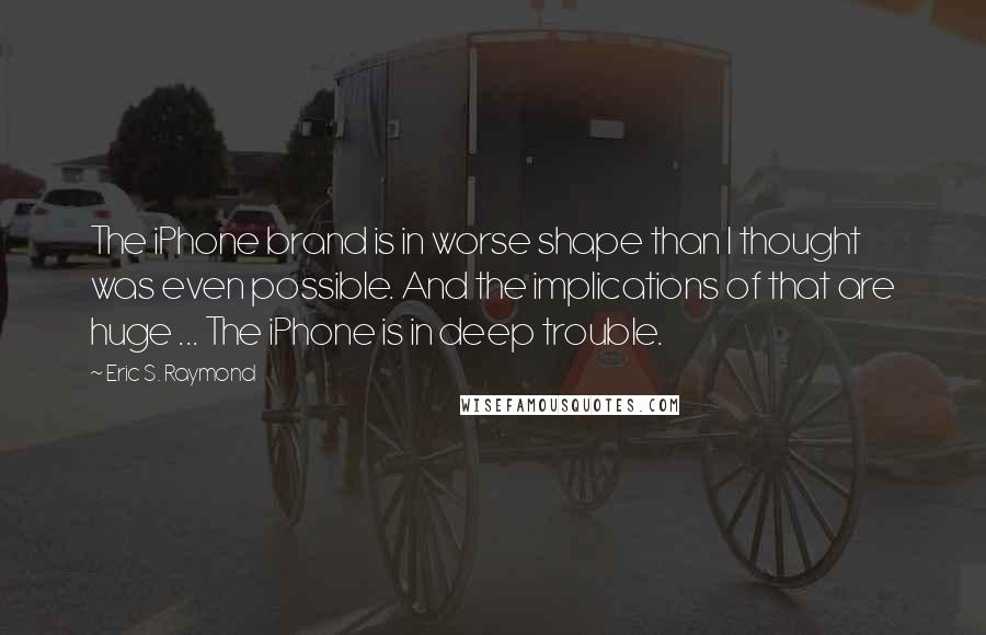 Eric S. Raymond Quotes: The iPhone brand is in worse shape than I thought was even possible. And the implications of that are huge ... The iPhone is in deep trouble.