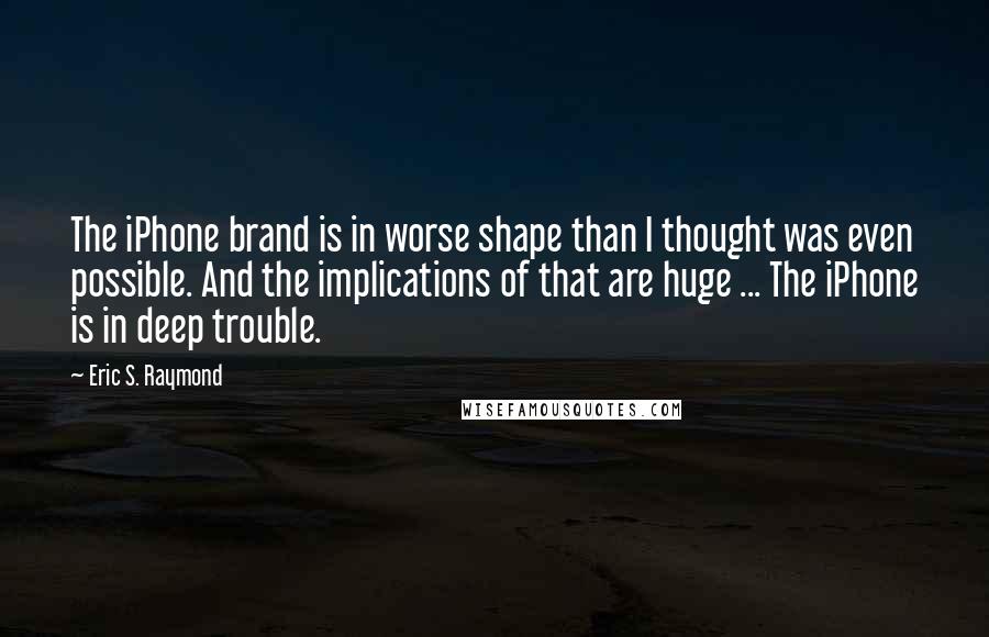 Eric S. Raymond Quotes: The iPhone brand is in worse shape than I thought was even possible. And the implications of that are huge ... The iPhone is in deep trouble.