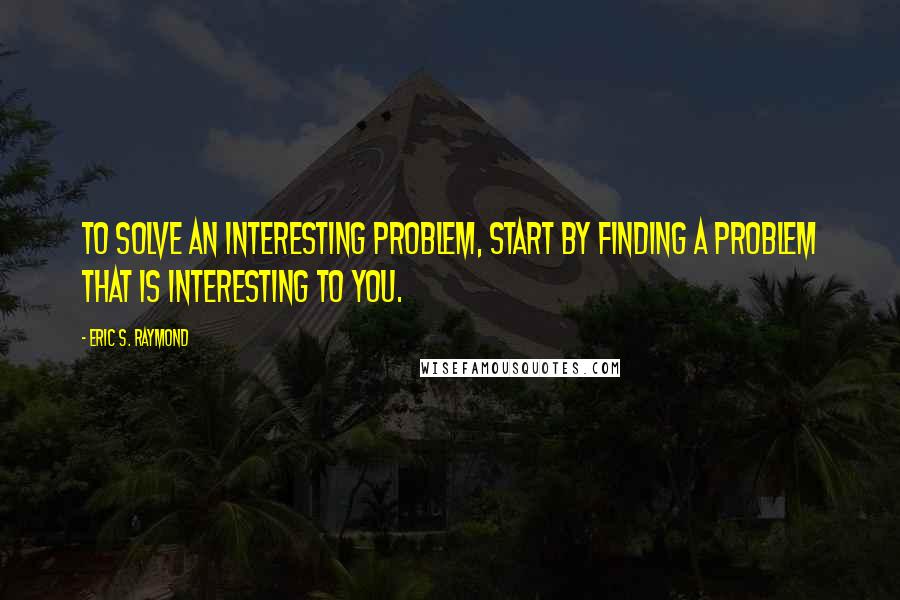 Eric S. Raymond Quotes: To solve an interesting problem, start by finding a problem that is interesting to you.