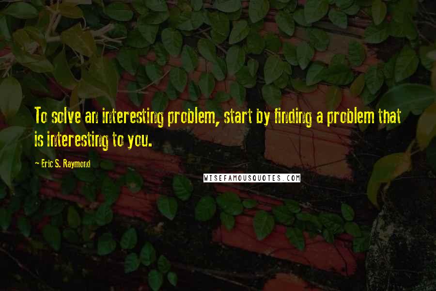 Eric S. Raymond Quotes: To solve an interesting problem, start by finding a problem that is interesting to you.