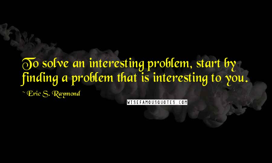 Eric S. Raymond Quotes: To solve an interesting problem, start by finding a problem that is interesting to you.