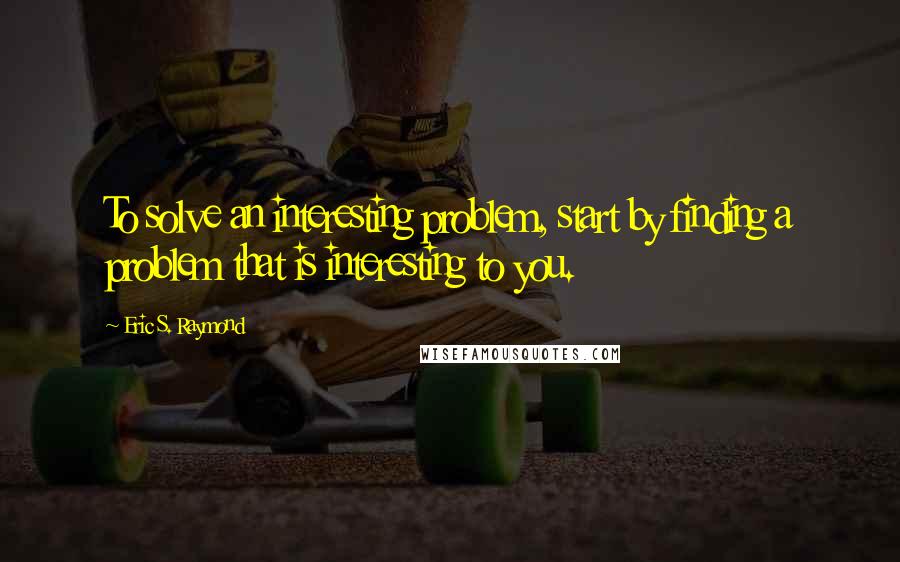 Eric S. Raymond Quotes: To solve an interesting problem, start by finding a problem that is interesting to you.