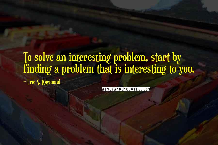 Eric S. Raymond Quotes: To solve an interesting problem, start by finding a problem that is interesting to you.