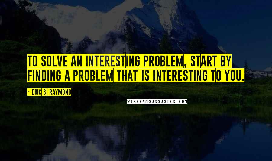 Eric S. Raymond Quotes: To solve an interesting problem, start by finding a problem that is interesting to you.