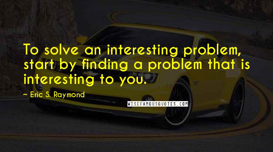 Eric S. Raymond Quotes: To solve an interesting problem, start by finding a problem that is interesting to you.