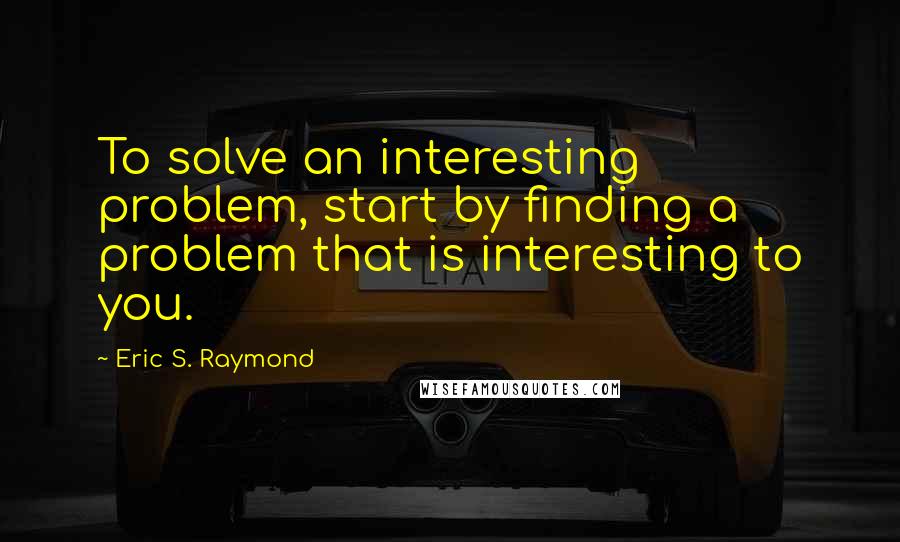 Eric S. Raymond Quotes: To solve an interesting problem, start by finding a problem that is interesting to you.