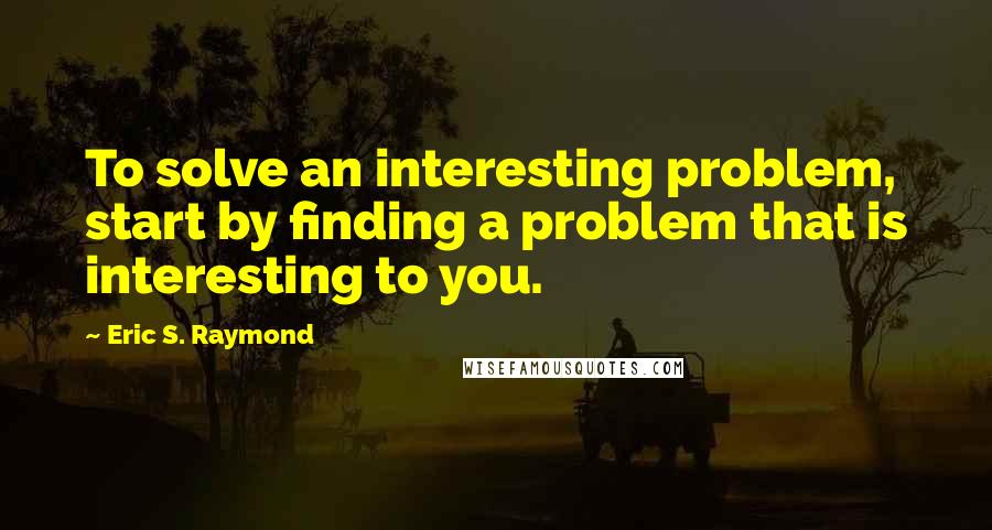 Eric S. Raymond Quotes: To solve an interesting problem, start by finding a problem that is interesting to you.