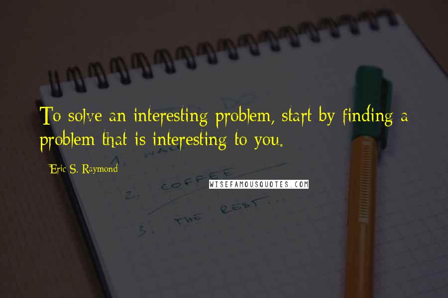 Eric S. Raymond Quotes: To solve an interesting problem, start by finding a problem that is interesting to you.