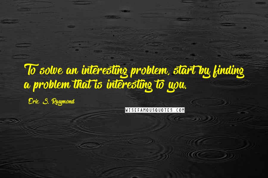 Eric S. Raymond Quotes: To solve an interesting problem, start by finding a problem that is interesting to you.