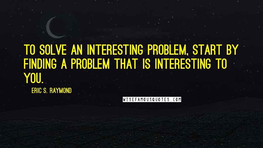 Eric S. Raymond Quotes: To solve an interesting problem, start by finding a problem that is interesting to you.