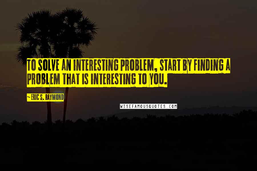 Eric S. Raymond Quotes: To solve an interesting problem, start by finding a problem that is interesting to you.