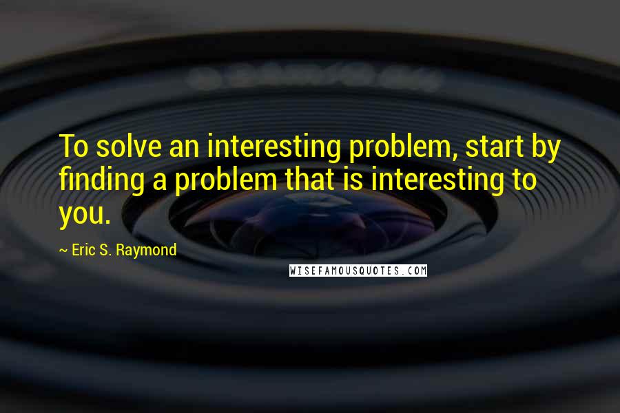 Eric S. Raymond Quotes: To solve an interesting problem, start by finding a problem that is interesting to you.