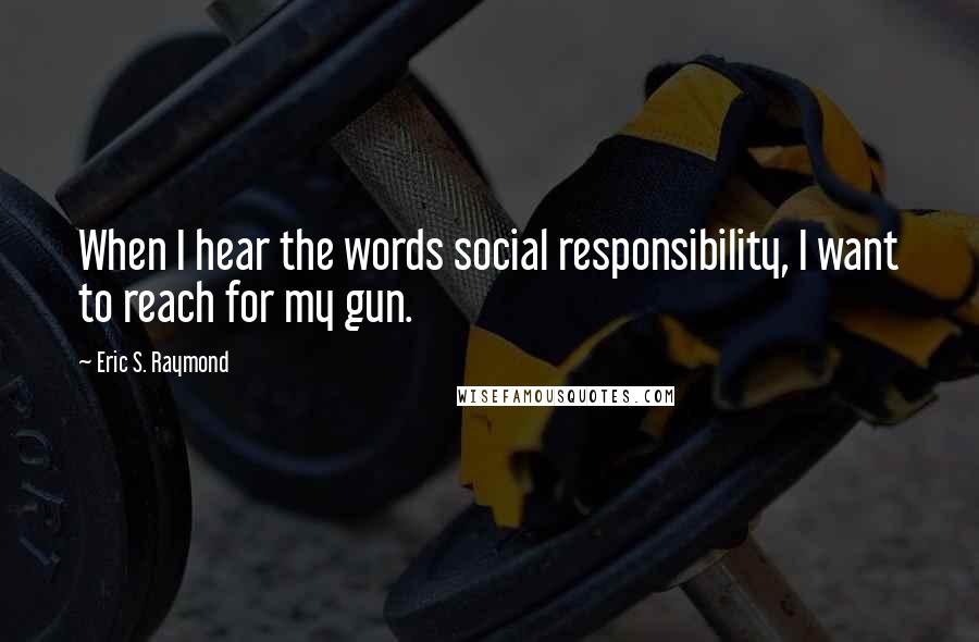 Eric S. Raymond Quotes: When I hear the words social responsibility, I want to reach for my gun.