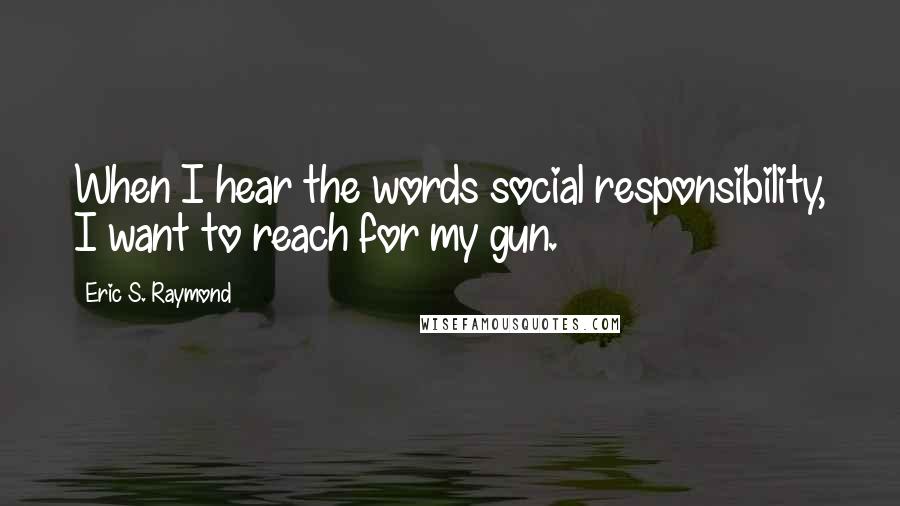 Eric S. Raymond Quotes: When I hear the words social responsibility, I want to reach for my gun.