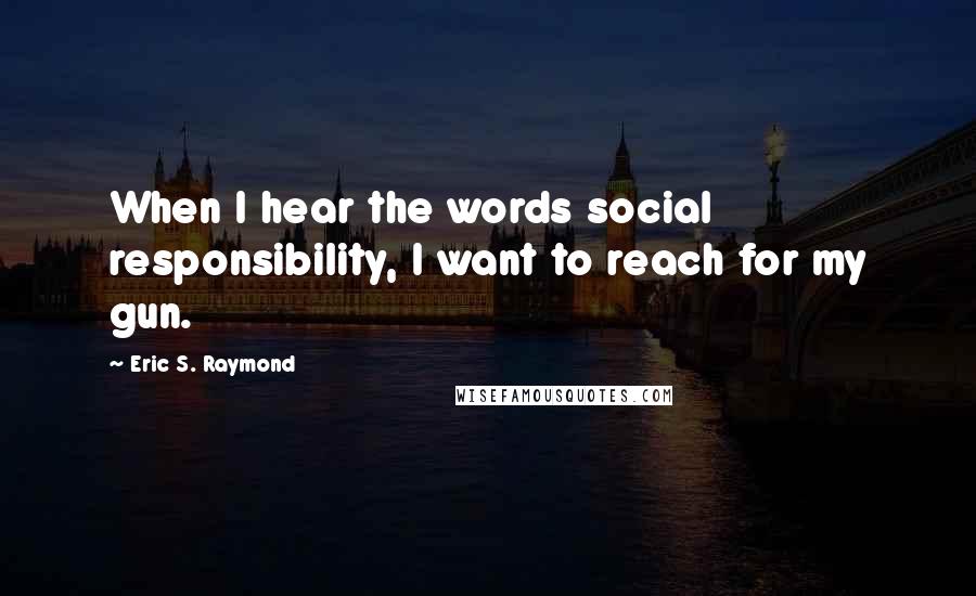 Eric S. Raymond Quotes: When I hear the words social responsibility, I want to reach for my gun.