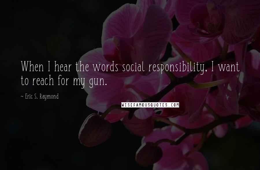 Eric S. Raymond Quotes: When I hear the words social responsibility, I want to reach for my gun.