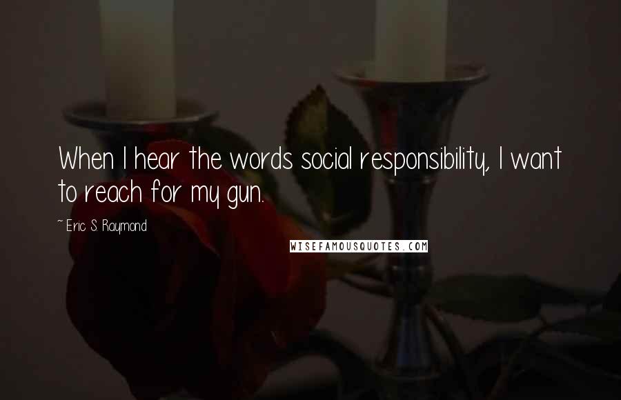 Eric S. Raymond Quotes: When I hear the words social responsibility, I want to reach for my gun.