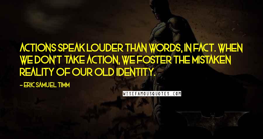 Eric Samuel Timm Quotes: Actions speak louder than words, in fact. When we don't take action, we foster the mistaken reality of our old identity.