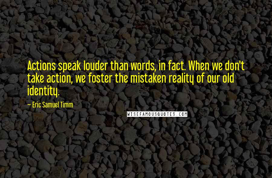 Eric Samuel Timm Quotes: Actions speak louder than words, in fact. When we don't take action, we foster the mistaken reality of our old identity.