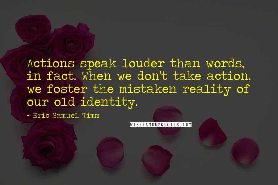 Eric Samuel Timm Quotes: Actions speak louder than words, in fact. When we don't take action, we foster the mistaken reality of our old identity.