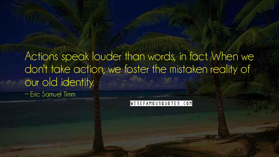 Eric Samuel Timm Quotes: Actions speak louder than words, in fact. When we don't take action, we foster the mistaken reality of our old identity.