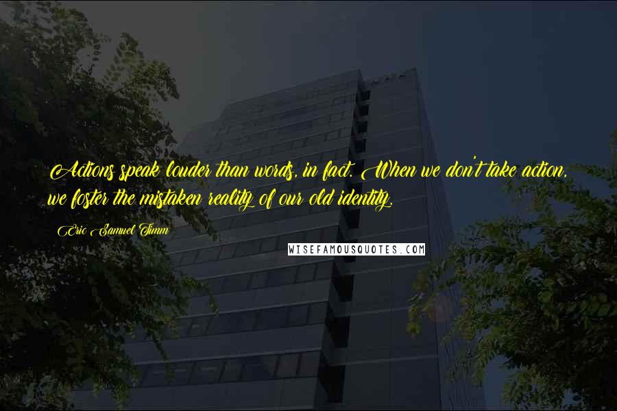 Eric Samuel Timm Quotes: Actions speak louder than words, in fact. When we don't take action, we foster the mistaken reality of our old identity.