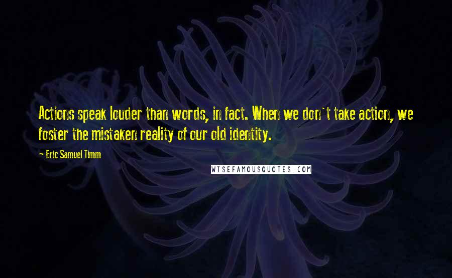 Eric Samuel Timm Quotes: Actions speak louder than words, in fact. When we don't take action, we foster the mistaken reality of our old identity.