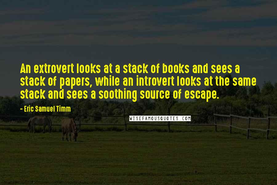 Eric Samuel Timm Quotes: An extrovert looks at a stack of books and sees a stack of papers, while an introvert looks at the same stack and sees a soothing source of escape.