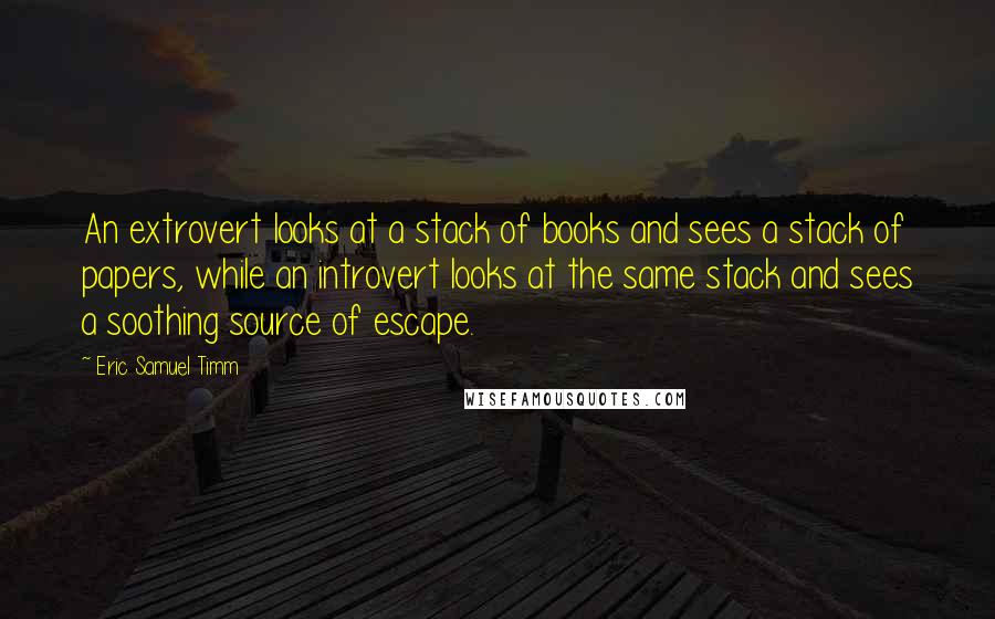 Eric Samuel Timm Quotes: An extrovert looks at a stack of books and sees a stack of papers, while an introvert looks at the same stack and sees a soothing source of escape.