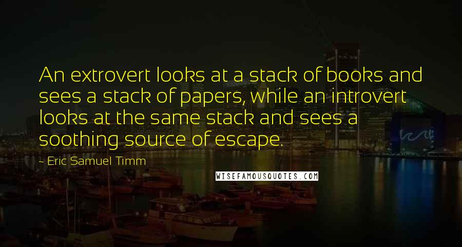 Eric Samuel Timm Quotes: An extrovert looks at a stack of books and sees a stack of papers, while an introvert looks at the same stack and sees a soothing source of escape.