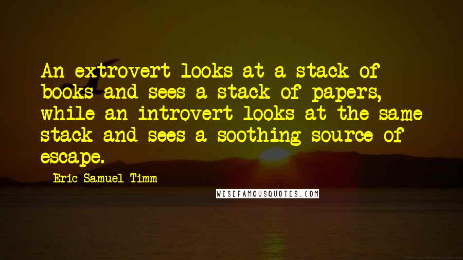Eric Samuel Timm Quotes: An extrovert looks at a stack of books and sees a stack of papers, while an introvert looks at the same stack and sees a soothing source of escape.