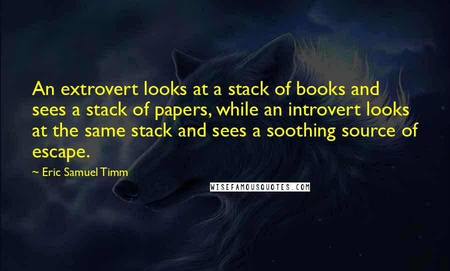 Eric Samuel Timm Quotes: An extrovert looks at a stack of books and sees a stack of papers, while an introvert looks at the same stack and sees a soothing source of escape.