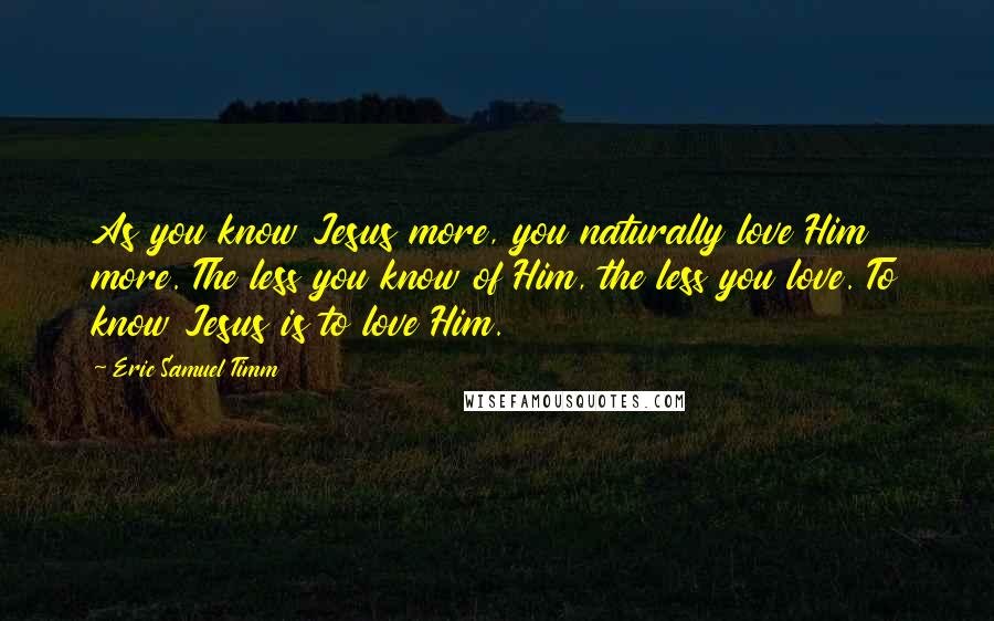 Eric Samuel Timm Quotes: As you know Jesus more, you naturally love Him more. The less you know of Him, the less you love. To know Jesus is to love Him.