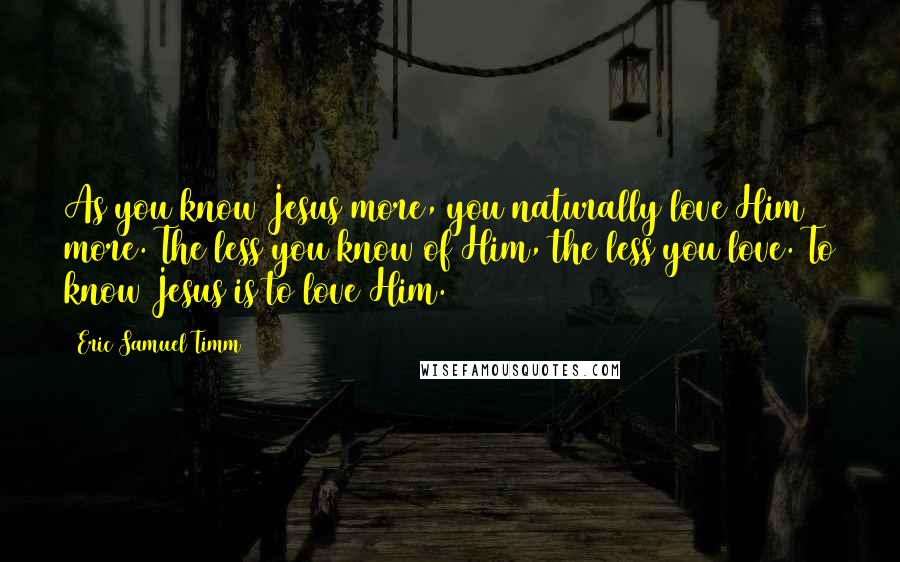 Eric Samuel Timm Quotes: As you know Jesus more, you naturally love Him more. The less you know of Him, the less you love. To know Jesus is to love Him.