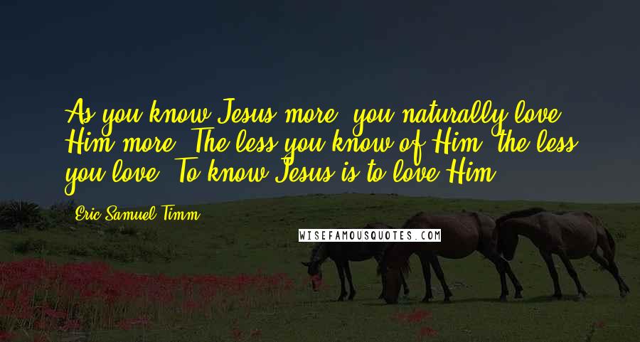 Eric Samuel Timm Quotes: As you know Jesus more, you naturally love Him more. The less you know of Him, the less you love. To know Jesus is to love Him.