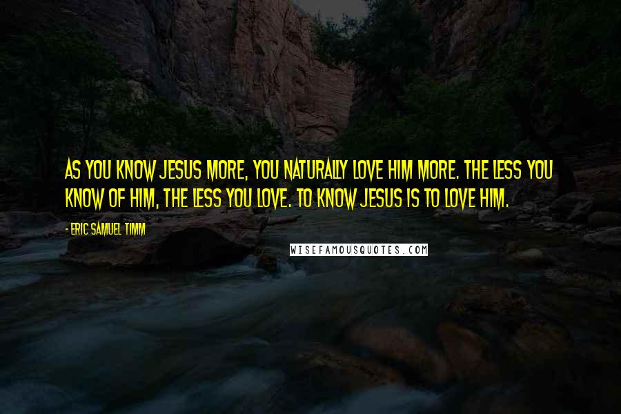 Eric Samuel Timm Quotes: As you know Jesus more, you naturally love Him more. The less you know of Him, the less you love. To know Jesus is to love Him.