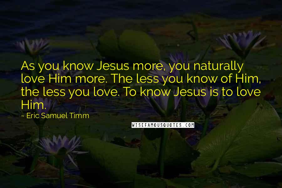 Eric Samuel Timm Quotes: As you know Jesus more, you naturally love Him more. The less you know of Him, the less you love. To know Jesus is to love Him.