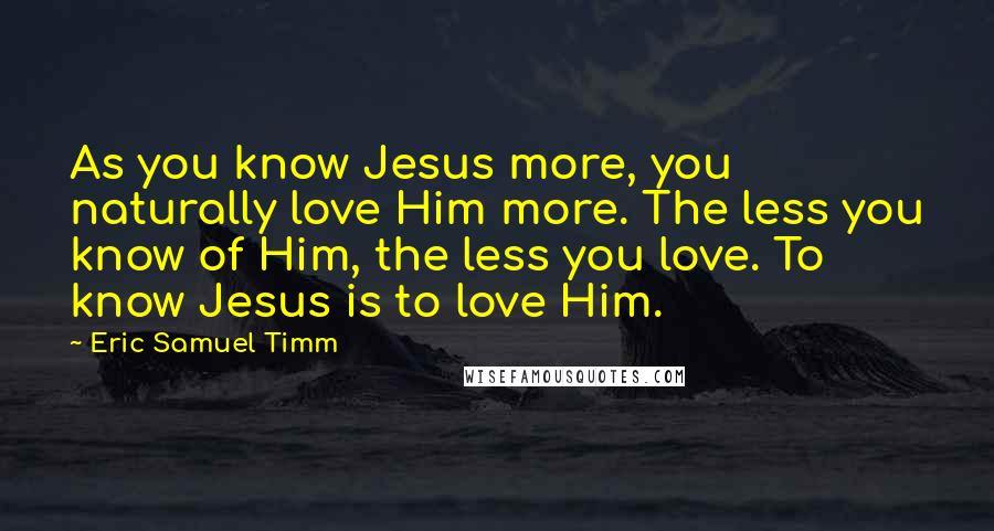 Eric Samuel Timm Quotes: As you know Jesus more, you naturally love Him more. The less you know of Him, the less you love. To know Jesus is to love Him.