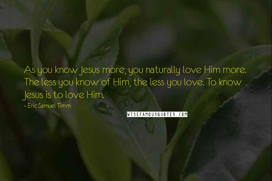 Eric Samuel Timm Quotes: As you know Jesus more, you naturally love Him more. The less you know of Him, the less you love. To know Jesus is to love Him.