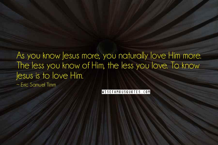 Eric Samuel Timm Quotes: As you know Jesus more, you naturally love Him more. The less you know of Him, the less you love. To know Jesus is to love Him.