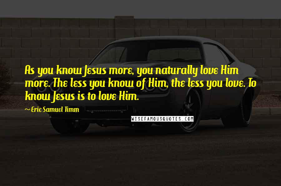 Eric Samuel Timm Quotes: As you know Jesus more, you naturally love Him more. The less you know of Him, the less you love. To know Jesus is to love Him.